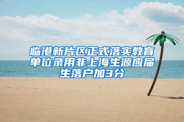 临港新片区正式落实教育单位录用非上海生源应届生落户加3分