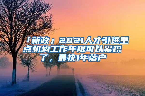 「新政」2021人才引进重点机构工作年限可以累积了，最快1年落户