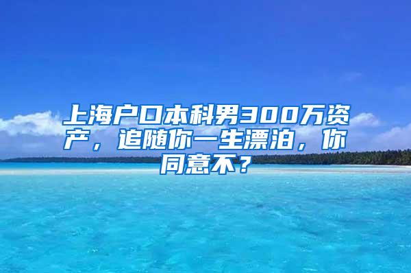 上海户口本科男300万资产，追随你一生漂泊，你同意不？