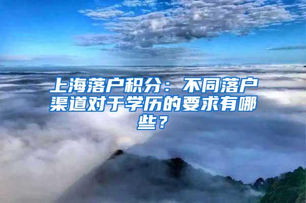 上海落户积分：不同落户渠道对于学历的要求有哪些？