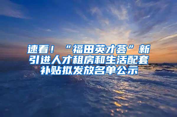 速看！“福田英才荟”新引进人才租房和生活配套补贴拟发放名单公示