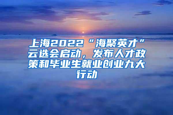 上海2022“海聚英才”云选会启动，发布人才政策和毕业生就业创业九大行动