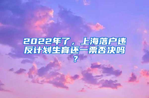 2022年了，上海落户违反计划生育还一票否决吗？