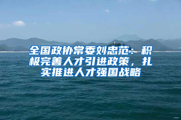 全国政协常委刘忠范：积极完善人才引进政策，扎实推进人才强国战略