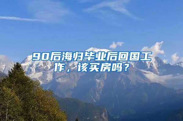 90后海归毕业后回国工作，该买房吗？