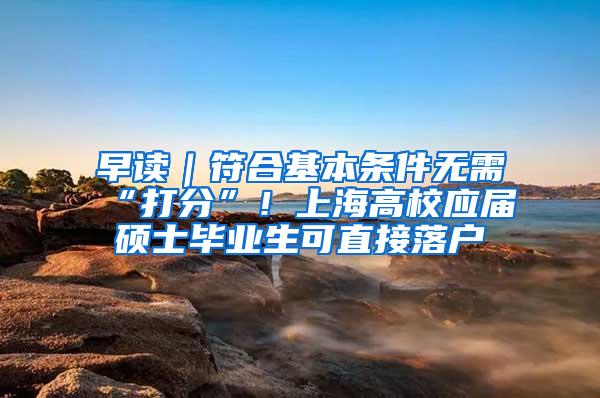 早读｜符合基本条件无需“打分”！上海高校应届硕士毕业生可直接落户