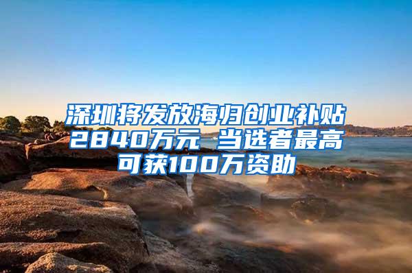 深圳将发放海归创业补贴2840万元 当选者最高可获100万资助