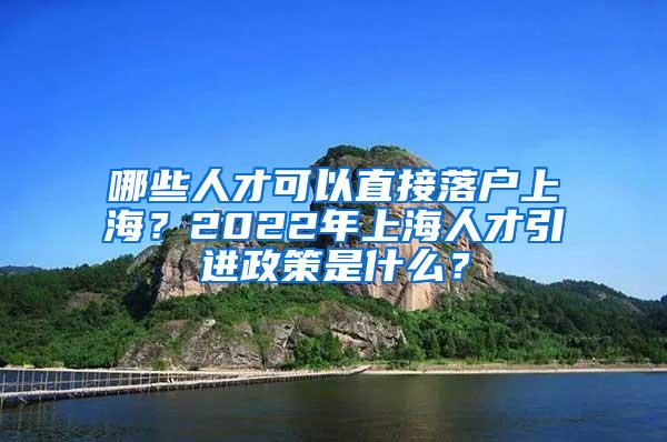 哪些人才可以直接落户上海？2022年上海人才引进政策是什么？