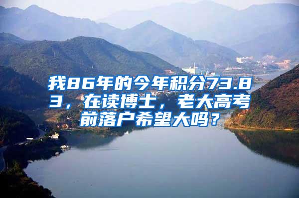 我86年的今年积分73.83，在读博士，老大高考前落户希望大吗？