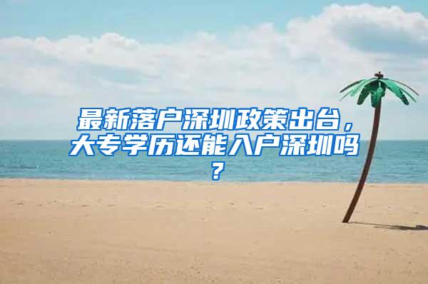 最新落户深圳政策出台，大专学历还能入户深圳吗？