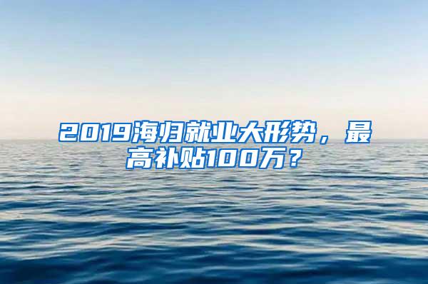 2019海归就业大形势，最高补贴100万？