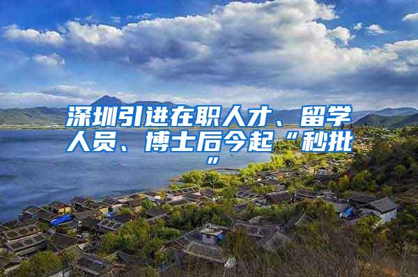 深圳引进在职人才、留学人员、博士后今起“秒批”