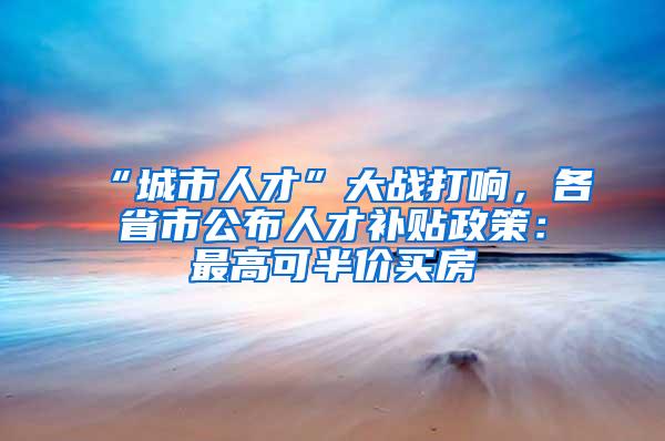 “城市人才”大战打响，各省市公布人才补贴政策：最高可半价买房