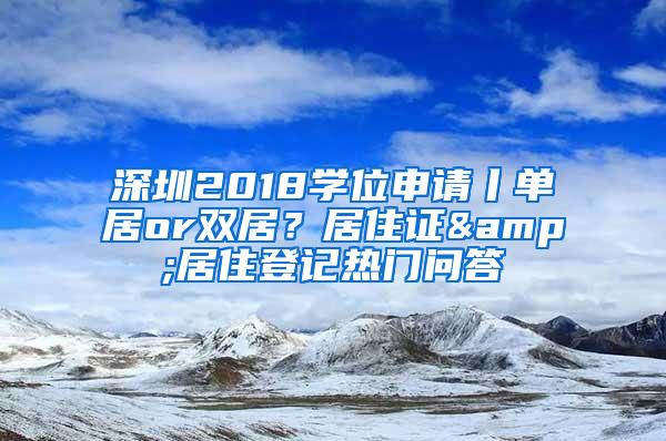 深圳2018学位申请丨单居or双居？居住证&居住登记热门问答