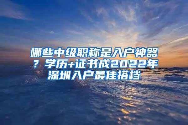 哪些中级职称是入户神器？学历+证书成2022年深圳入户最佳搭档