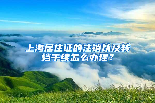 上海居住证的注销以及转档手续怎么办理？