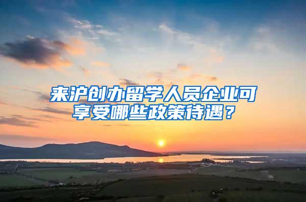 来沪创办留学人员企业可享受哪些政策待遇？