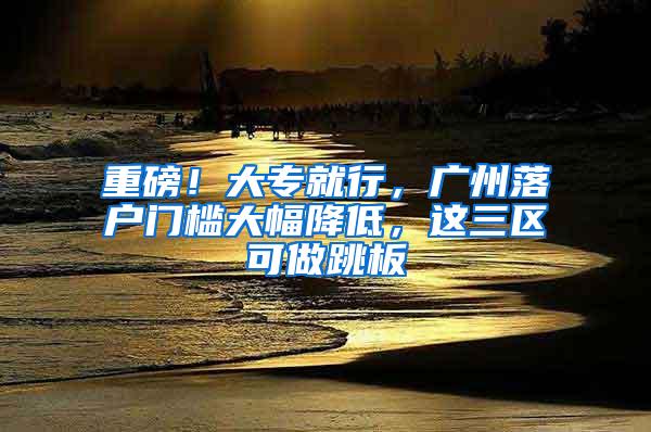 重磅！大专就行，广州落户门槛大幅降低，这三区可做跳板