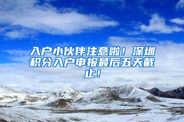 入户小伙伴注意啦！深圳积分入户申报最后五天截止！