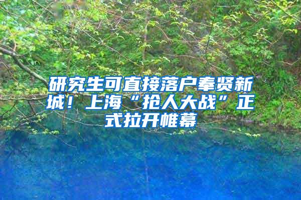 研究生可直接落户奉贤新城！上海“抢人大战”正式拉开帷幕