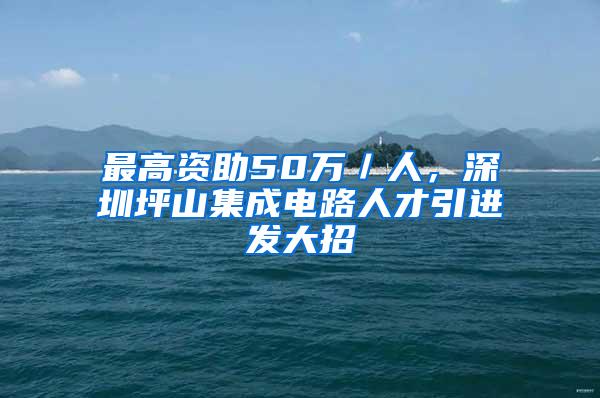 最高资助50万／人，深圳坪山集成电路人才引进发大招