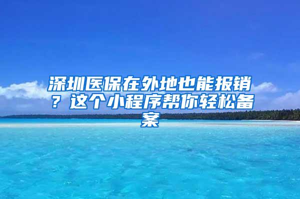 深圳医保在外地也能报销？这个小程序帮你轻松备案