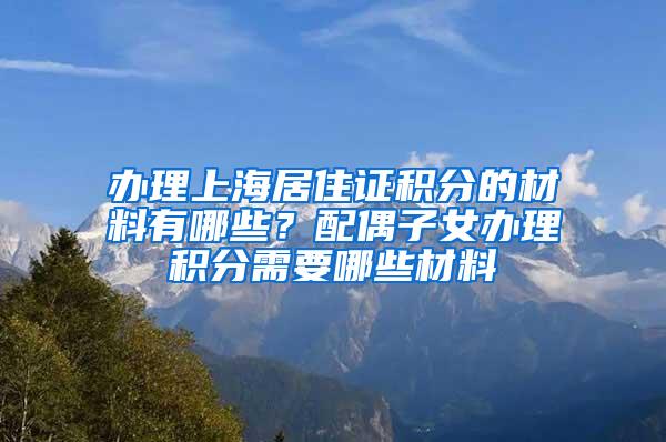 办理上海居住证积分的材料有哪些？配偶子女办理积分需要哪些材料