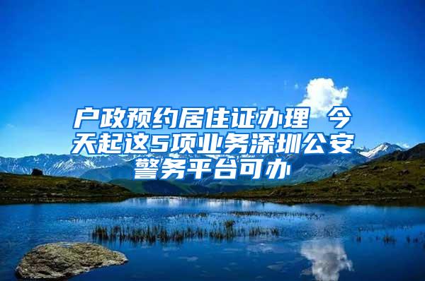 户政预约居住证办理 今天起这5项业务深圳公安警务平台可办