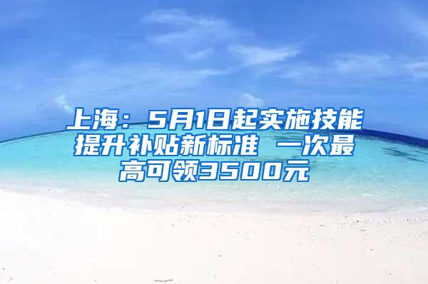 上海：5月1日起实施技能提升补贴新标准 一次最高可领3500元