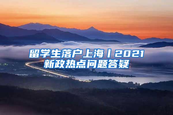 留学生落户上海丨2021新政热点问题答疑