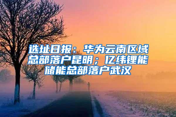 选址日报：华为云南区域总部落户昆明；亿纬锂能储能总部落户武汉