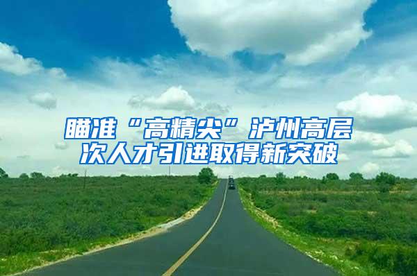 瞄准“高精尖”泸州高层次人才引进取得新突破