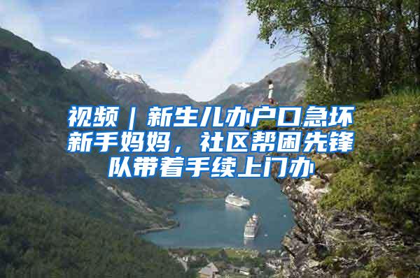 视频｜新生儿办户口急坏新手妈妈，社区帮困先锋队带着手续上门办