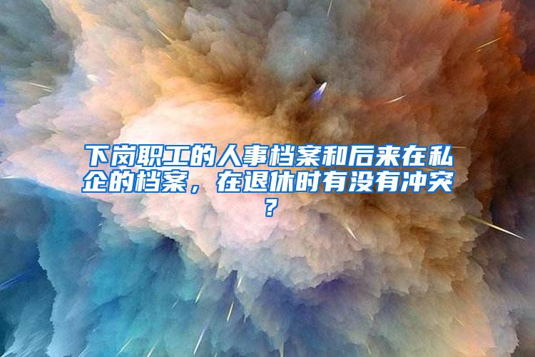 下岗职工的人事档案和后来在私企的档案，在退休时有没有冲突？