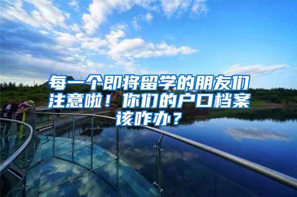 每一个即将留学的朋友们注意啦！你们的户口档案该咋办？