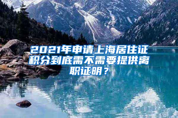 2021年申请上海居住证积分到底需不需要提供离职证明？