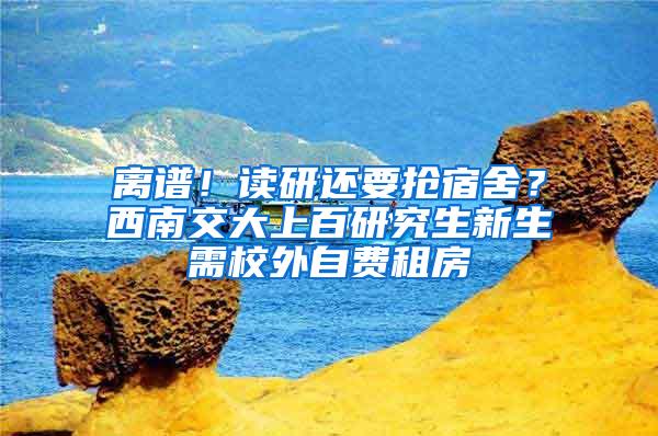 离谱！读研还要抢宿舍？西南交大上百研究生新生需校外自费租房