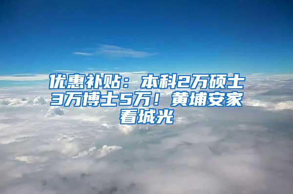 优惠补贴：本科2万硕士3万博士5万！黄埔安家看城光