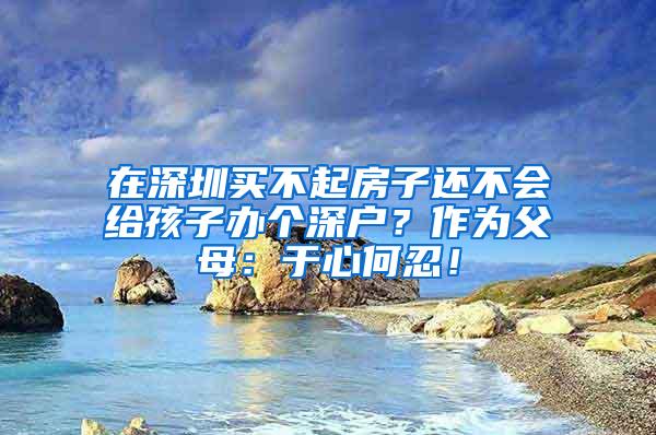 在深圳买不起房子还不会给孩子办个深户？作为父母：于心何忍！