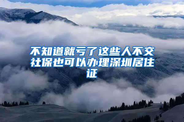 不知道就亏了这些人不交社保也可以办理深圳居住证