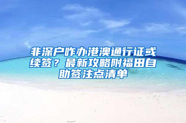 非深户咋办港澳通行证或续签？最新攻略附福田自助签注点清单