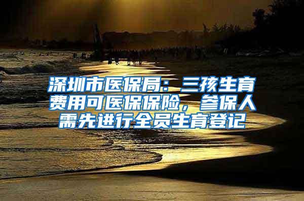 深圳市医保局：三孩生育费用可医保保险，参保人需先进行全员生育登记