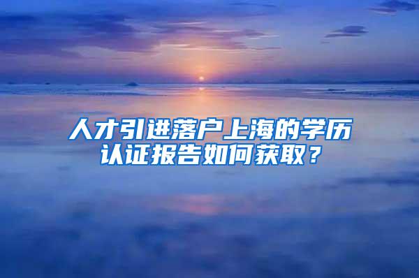 人才引进落户上海的学历认证报告如何获取？