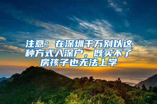 注意：在深圳千万别以这种方式入深户，既买不了房孩子也无法上学