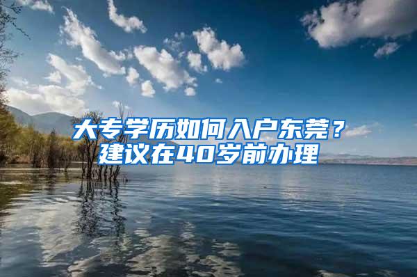 大专学历如何入户东莞？建议在40岁前办理