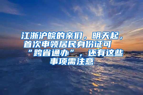 江浙沪皖的亲们，明天起，首次申领居民身份证可“跨省通办”，还有这些事项需注意