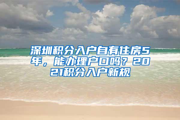 深圳积分入户自有住房5年，能办理户口吗？2021积分入户新规