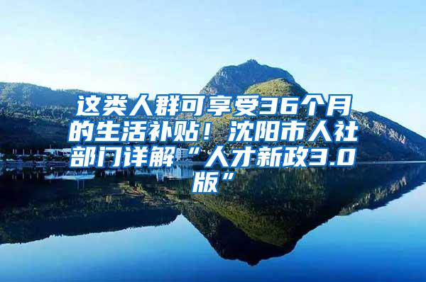 这类人群可享受36个月的生活补贴！沈阳市人社部门详解“人才新政3.0版”