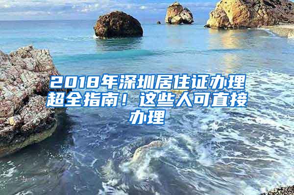 2018年深圳居住证办理超全指南！这些人可直接办理