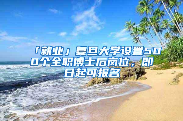 「就业」复旦大学设置500个全职博士后岗位，即日起可报名